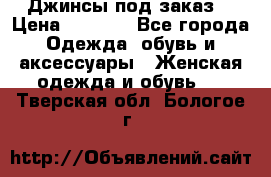 Джинсы под заказ. › Цена ­ 1 400 - Все города Одежда, обувь и аксессуары » Женская одежда и обувь   . Тверская обл.,Бологое г.